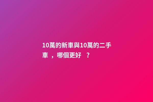 10萬的新車與10萬的二手車，哪個更好？